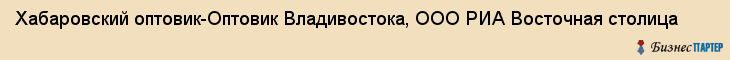 Хабаровский оптовик-Оптовик Владивостока, ООО РИА Восточная столица, Хабаровск