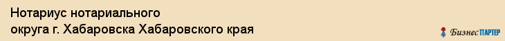 Нотариус нотариального округа г. Хабаровска Хабаровского края, Хабаровск