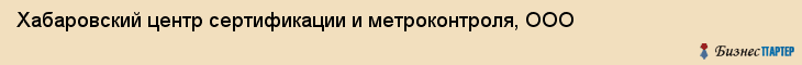 Хабаровский центр сертификации и метроконтроля, ООО, Хабаровск