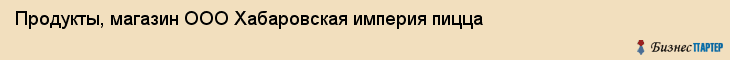 Продукты, магазин ООО Хабаровская империя пицца, Хабаровск
