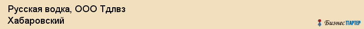 Русская водка, ООО Тдлвз Хабаровский, Хабаровск